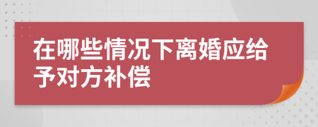 在哪些情况下离婚应给予对方补偿