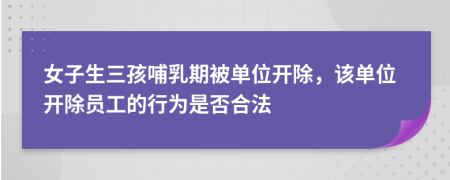 女子生三孩哺乳期被单位开除，该单位开除员工的行为是否合法