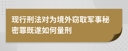 现行刑法对为境外窃取军事秘密罪既遂如何量刑