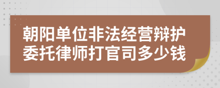 朝阳单位非法经营辩护委托律师打官司多少钱