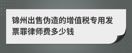 锦州出售伪造的增值税专用发票罪律师费多少钱