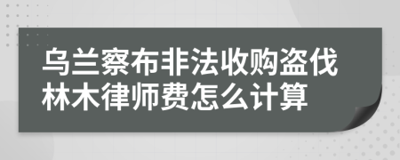 乌兰察布非法收购盗伐林木律师费怎么计算
