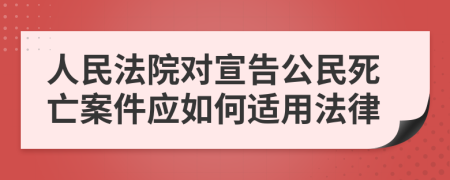 人民法院对宣告公民死亡案件应如何适用法律