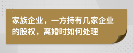 家族企业，一方持有几家企业的股权，离婚时如何处理