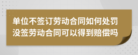 单位不签订劳动合同如何处罚没签劳动合同可以得到赔偿吗