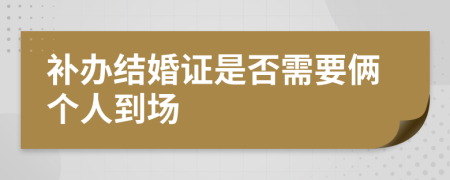 补办结婚证是否需要俩个人到场