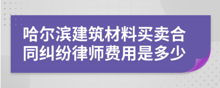 哈尔滨建筑材料买卖合同纠纷律师费用是多少