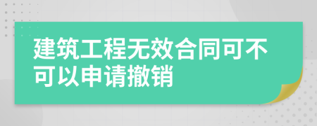 建筑工程无效合同可不可以申请撤销