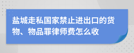 盐城走私国家禁止进出口的货物、物品罪律师费怎么收