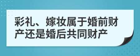 彩礼、嫁妆属于婚前财产还是婚后共同财产