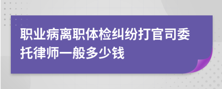 职业病离职体检纠纷打官司委托律师一般多少钱