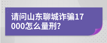 请问山东聊城诈骗17000怎么量刑？