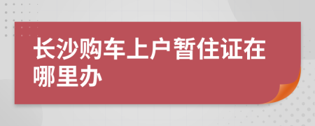 长沙购车上户暂住证在哪里办