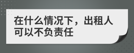 在什么情况下，出租人可以不负责任