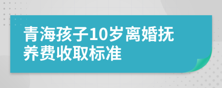 青海孩子10岁离婚抚养费收取标准