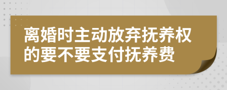 离婚时主动放弃抚养权的要不要支付抚养费