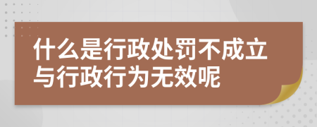 什么是行政处罚不成立与行政行为无效呢