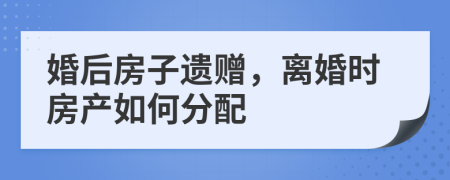 婚后房子遗赠，离婚时房产如何分配