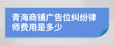 青海商铺广告位纠纷律师费用是多少