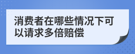 消费者在哪些情况下可以请求多倍赔偿