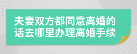 夫妻双方都同意离婚的话去哪里办理离婚手续