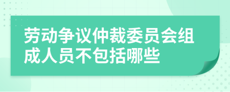 劳动争议仲裁委员会组成人员不包括哪些