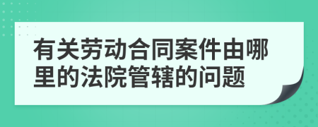 有关劳动合同案件由哪里的法院管辖的问题