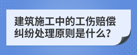 建筑施工中的工伤赔偿纠纷处理原则是什么？