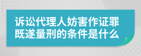 诉讼代理人妨害作证罪既遂量刑的条件是什么