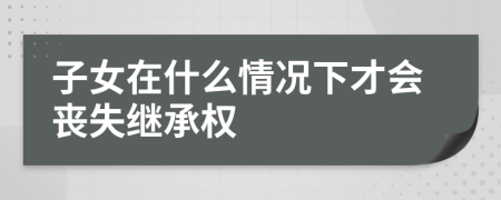 子女在什么情况下才会丧失继承权