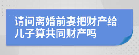 请问离婚前妻把财产给儿子算共同财产吗