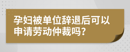 孕妇被单位辞退后可以申请劳动仲裁吗？