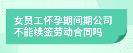 女员工怀孕期间期公司不能续签劳动合同吗