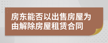 房东能否以出售房屋为由解除房屋租赁合同