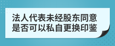 法人代表未经股东同意是否可以私自更换印鉴