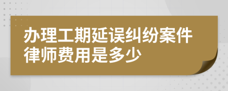 办理工期延误纠纷案件律师费用是多少