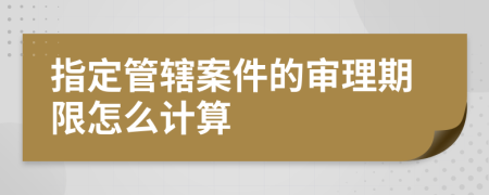 指定管辖案件的审理期限怎么计算