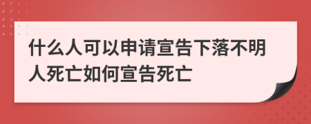 什么人可以申请宣告下落不明人死亡如何宣告死亡