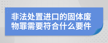 非法处置进口的固体废物罪需要符合什么要件