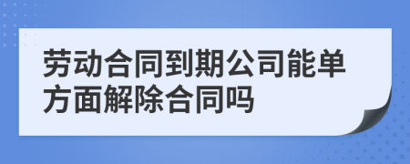 劳动合同到期公司能单方面解除合同吗