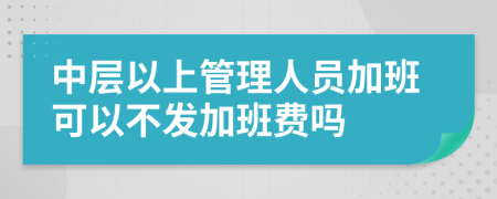 中层以上管理人员加班可以不发加班费吗