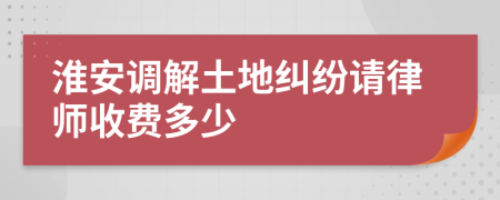 淮安调解土地纠纷请律师收费多少