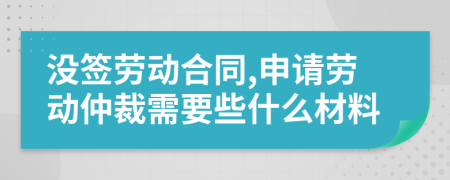 没签劳动合同,申请劳动仲裁需要些什么材料