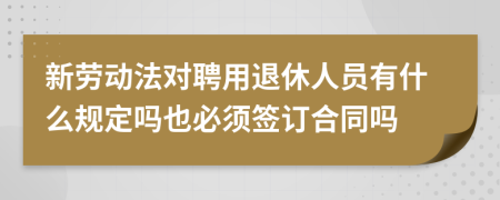 新劳动法对聘用退休人员有什么规定吗也必须签订合同吗