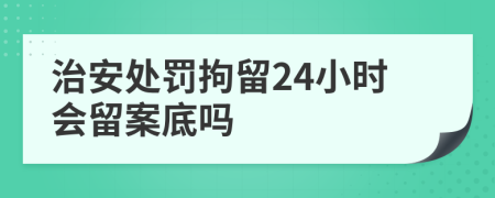 治安处罚拘留24小时会留案底吗