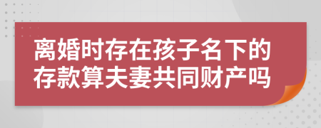 离婚时存在孩子名下的存款算夫妻共同财产吗