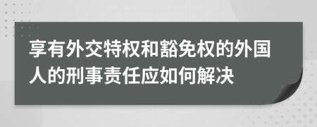 享有外交特权和豁免权的外国人的刑事责任应如何解决