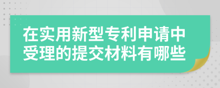 在实用新型专利申请中受理的提交材料有哪些