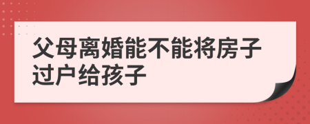 父母离婚能不能将房子过户给孩子