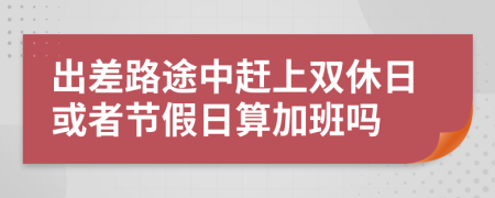 出差路途中赶上双休日或者节假日算加班吗